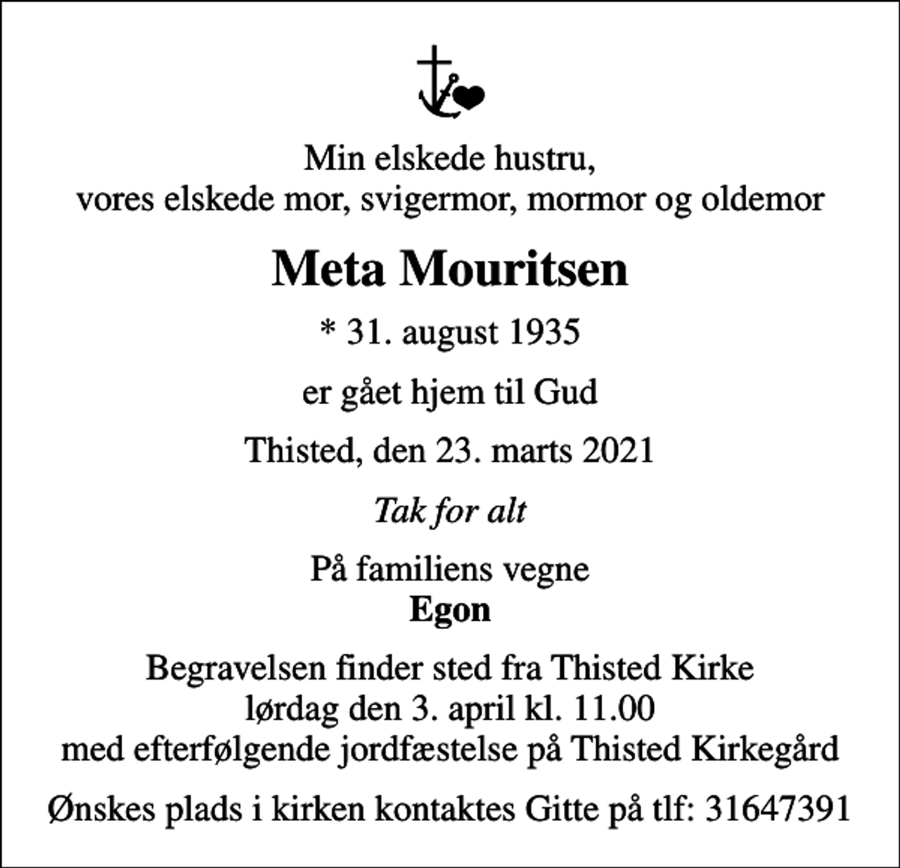 <p>Min elskede hustru, vores elskede mor, svigermor, mormor og oldemor<br />Meta Mouritsen<br />* 31. august 1935<br />er gået hjem til Gud<br />Thisted, den 23. marts 2021<br />Tak for alt<br />På familiens vegne <em>Egon</em><br />Begravelsen finder sted fra Thisted Kirke lørdag den 3. april kl. 11.00 med efterfølgende jordfæstelse på Thisted Kirkegård<br />Ønskes plads i kirken kontaktes Gitte på tlf: 31647391</p>