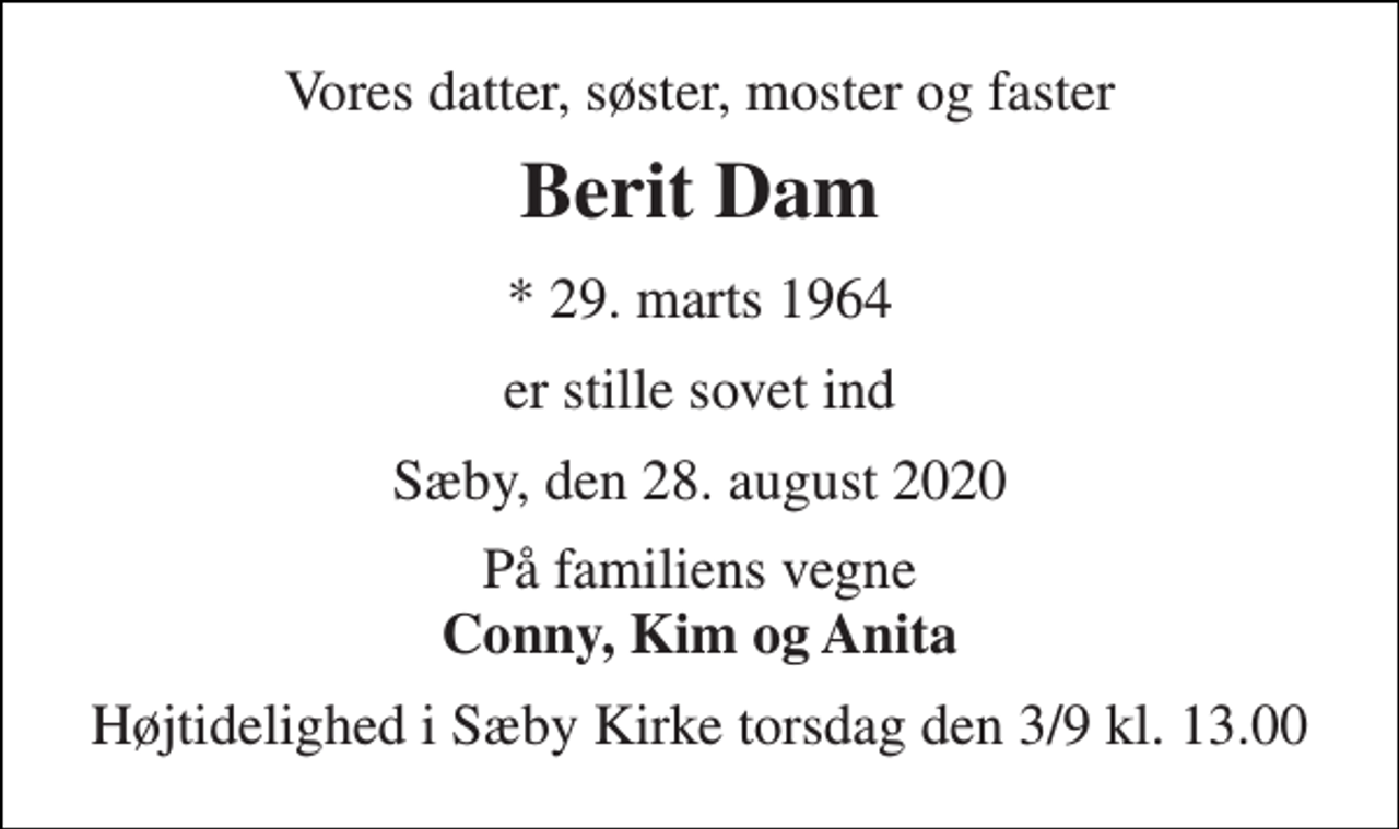 <p>Vores datter, søster, moster og faster<br />Berit Dam<br />*​ 29. marts 1964<br />er stille sovet ind<br />Sæby, den 28. august 2020<br />På familiens vegne Conny, Kim og Anita<br />Højtidelighed i Sæby Kirke torsdag den 3/9 kl. 13.00</p>