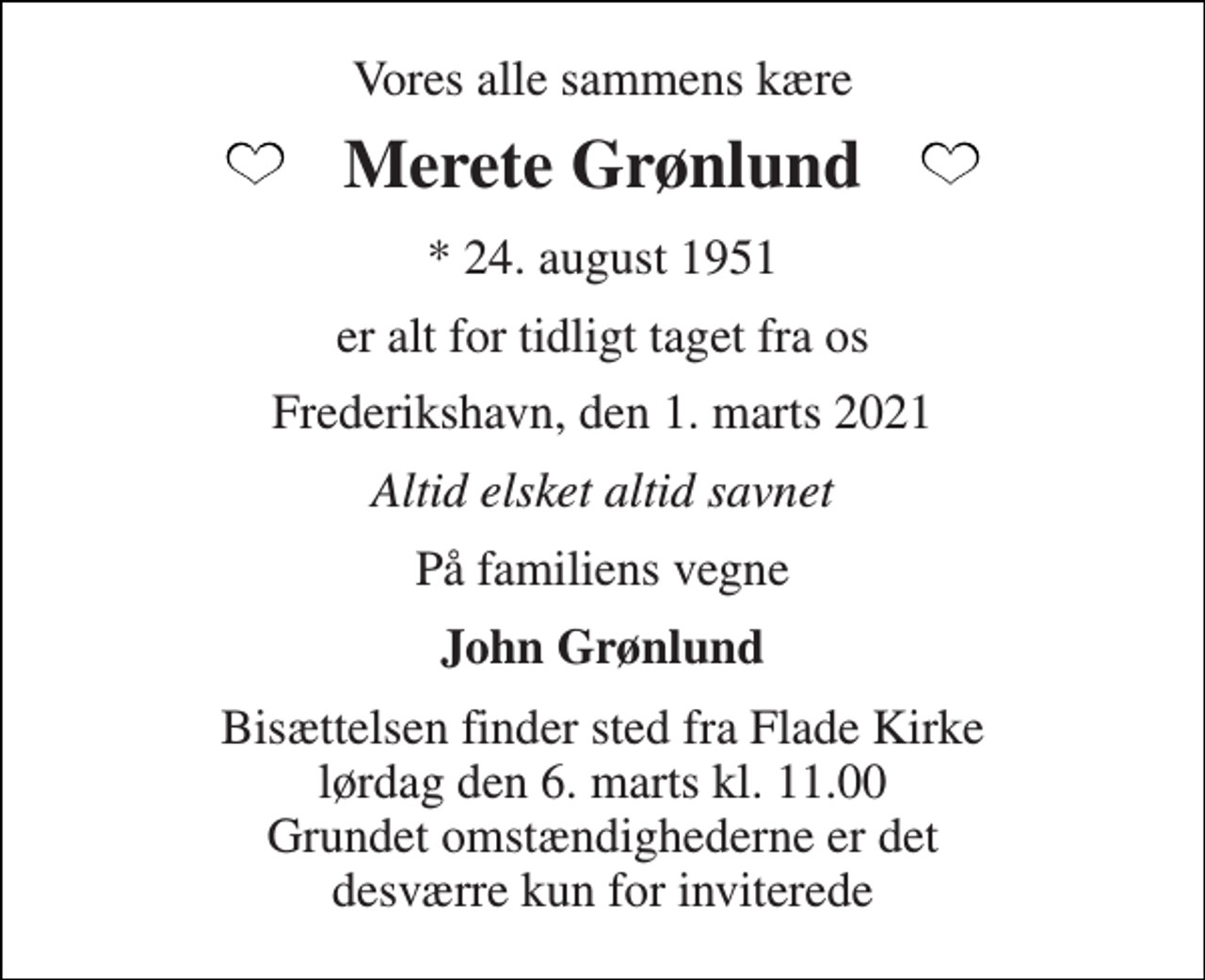<p>Vores alle sammens kære<br />Merete Grønlund<br />* 24. august 1951<br />er alt for tidligt taget fra os<br />Frederikshavn, den 1. marts 2021<br />Altid elsket altid savnet<br />På familiens vegne<br />John Grønlund<br />Bisættelsen finder sted fra Flade Kirke lørdag den 6. marts kl. 11.00 Grundet omstændighederne er det desværre kun for inviterede</p>