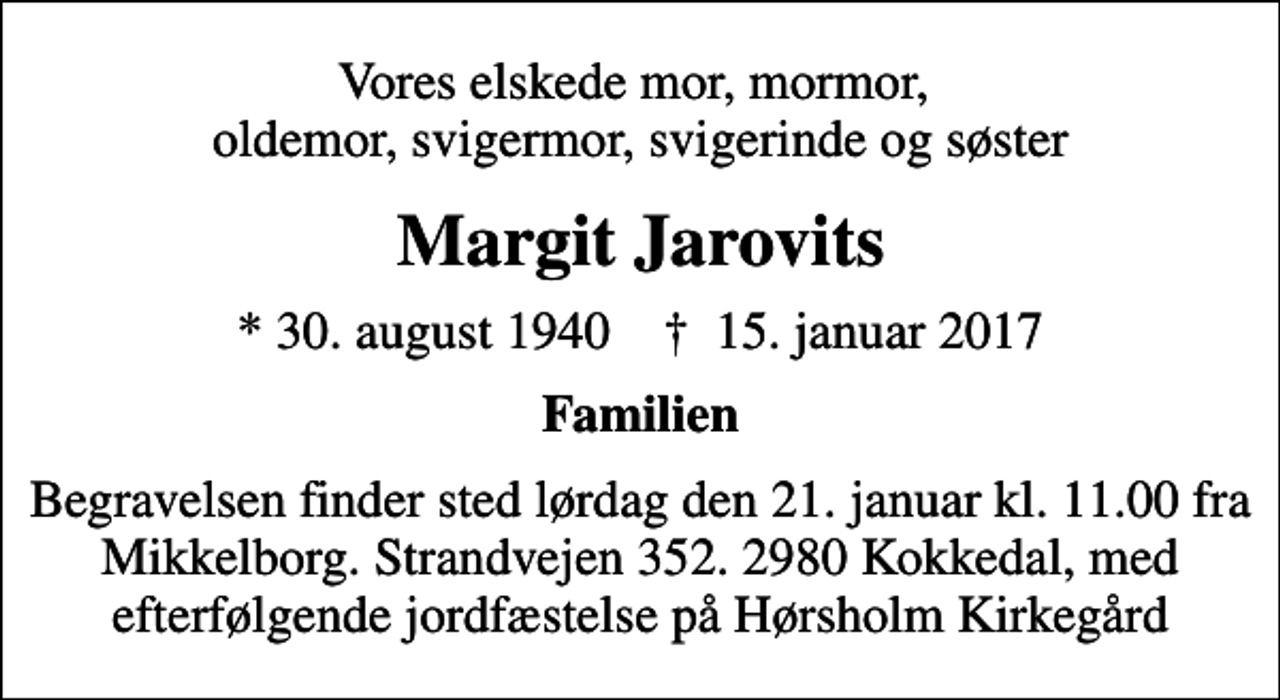 <p>Vores elskede mor, mormor, oldemor, svigermor, svigerinde og søster<br />Margit Jarovits<br />* 30. august 1940 ✝ 15. januar 2017<br />Familien<br />Begravelsen finder sted lørdag den 21. januar kl. 11.00 fra Mikkelborg. Strandvejen 352. 2980 Kokkedal, med efterfølgende jordfæstelse på Hørsholm Kirkegård</p>