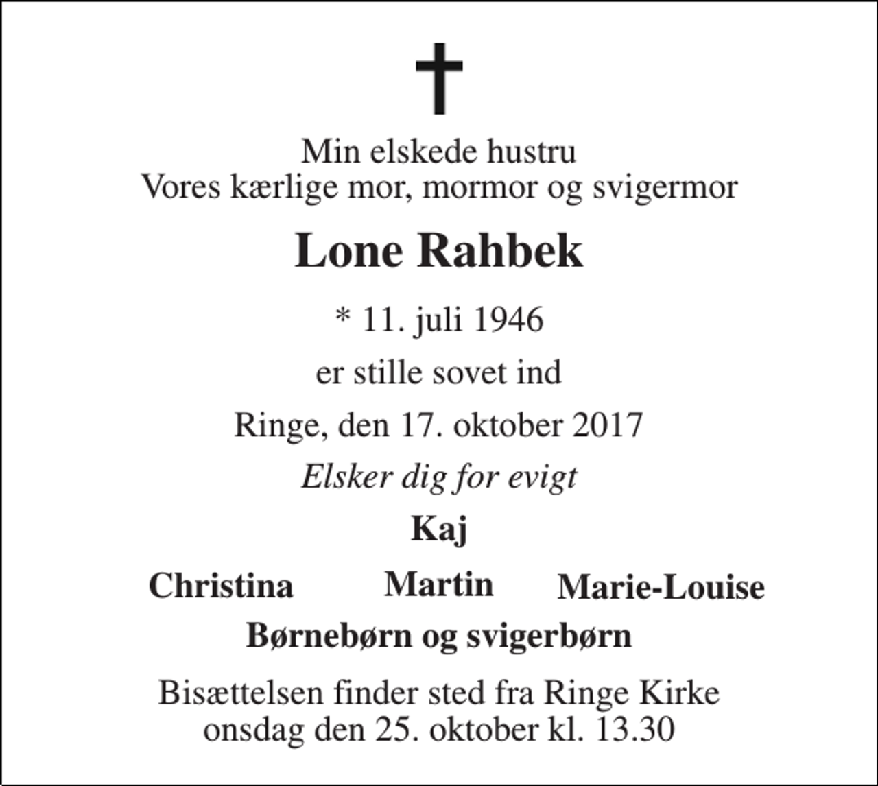 <p>Min elskede hustru Vores kærlige mor, mormor og svigermor<br />Lone Rahbek<br />* 11. juli 1946<br />er stille sovet ind<br />Ringe, den 17. oktober 2017<br />Elsker dig for evigt<br />Kaj<br />Christina<br />Marie-Louise<br />Børnebørn og svigerbørn<br />Bisættelsen finder sted fra Ringe Kirke onsdag den 25. oktober kl. 13.30<br />Martin</p>