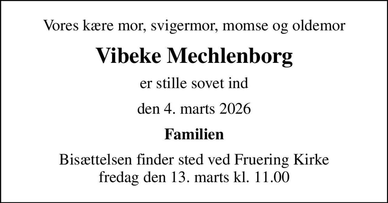 Vores kære mor, svigermor, momse og oldemor
Vibeke Mechlenborg
er stille sovet ind
den 4. marts 2026
Familien
Bisættelsen finder sted ved Fruering Kirke  fredag den 13. marts kl. 11.00