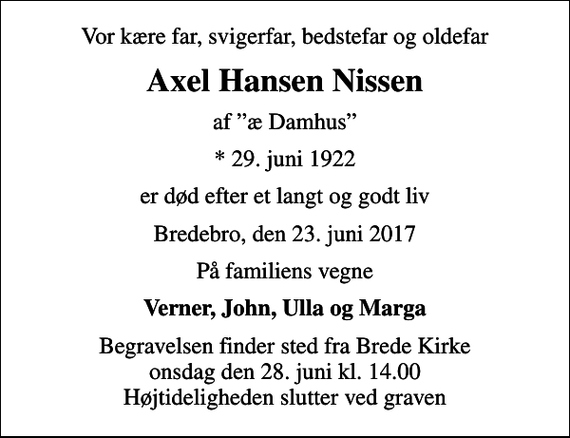 <p>Vor kære far, svigerfar, bedstefar og oldefar<br />Axel Hansen Nissen<br />af æ Damhus<br />* 29. juni 1922<br />er død efter et langt og godt liv<br />Bredebro, den 23. juni 2017<br />På familiens vegne<br />Verner, John, Ulla og Marga<br />Begravelsen finder sted fra Brede Kirke onsdag den 28. juni kl. 14.00 Højtideligheden slutter ved graven</p>