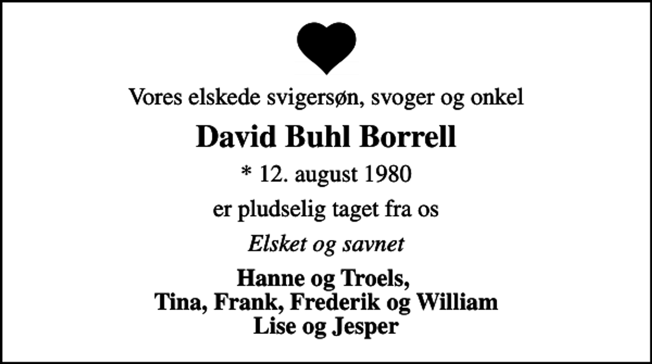<p>Vores elskede svigersøn, svoger og onkel<br />David Buhl Borrell<br />* 12. august 1980<br />er pludselig taget fra os<br />Elsket og savnet<br />Hanne og Troels, Tina, Frank, Frederik og William Lise og Jesper</p>