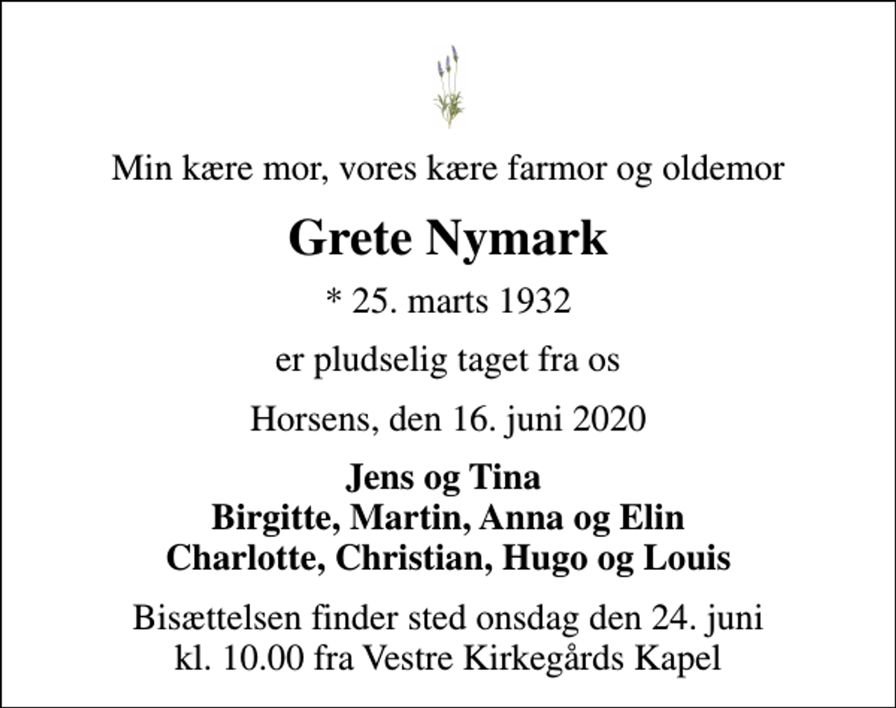<p>Min kære mor, vores kære farmor og oldemor<br />Grete Nymark<br />* 25. marts 1932<br />er pludselig taget fra os<br />Horsens, den 16. juni 2020<br />Jens og Tina Birgitte, Martin, Anna og Elin Charlotte, Christian, Hugo og Louis<br />Bisættelsen finder sted onsdag den 24. juni kl. 10.00 fra Vestre Kirkegårds Kapel</p>