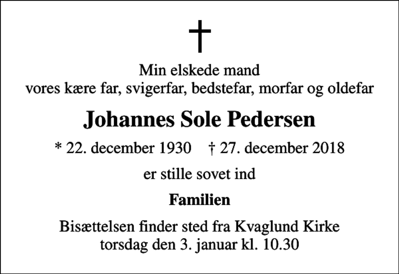 <p>Min elskede mand vores kære far, svigerfar, bedstefar, morfar og oldefar<br />Johannes Sole Pedersen<br />* 22. december 1930 ✝ 27. december 2018<br />er stille sovet ind<br />Familien<br />Bisættelsen finder sted fra Kvaglund Kirke torsdag den 3. januar kl. 10.30</p>