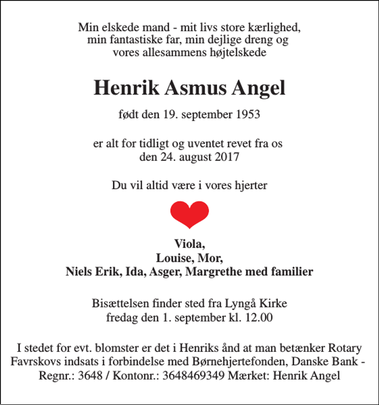 <p>Min elskede mand - mit livs store kærlighed, min fantastiske far, min dejlige dreng og vores allesammens højtelskede<br />Henrik Asmus Angel<br />født den 19. september 1953<br />er alt for tidligt og uventet revet fra os den 24. august 2017<br />Du vil altid være i vores hjerter<br />Viola, Louise, Mor, Niels Erik, Ida, Asger, Margrethe med familier<br />Bisættelsen finder sted fra Lyngå Kirke fredag den 1. september kl. 12.00<br />I stedet for evt. blomster er det i Henriks ånd at man betænker Rotarys indsats i forbindelse med børnehjertefonden. Danske Bank - Regnr.: 3648 / Kontonr.: 3648469349 Mærket: Henrik Angel</p>