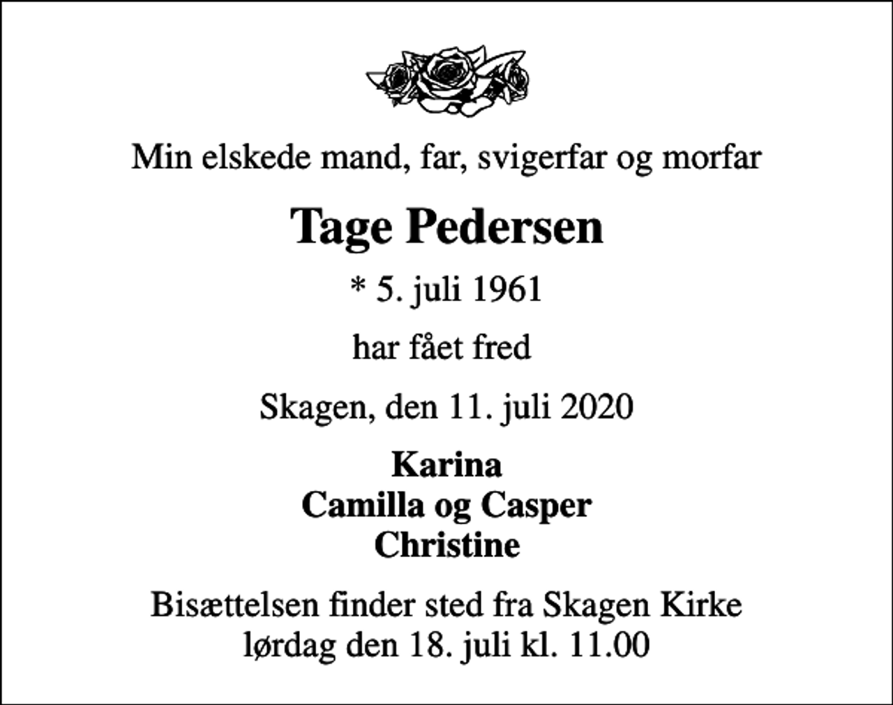 <p>Min elskede mand, far, svigerfar og morfar<br />Tage Pedersen<br />* 5. juli 1961<br />har fået fred<br />Skagen, den 11. juli 2020<br />Karina Camilla og Casper Christine<br />Bisættelsen finder sted fra Skagen Kirke lørdag den 18. juli kl. 11.00</p>