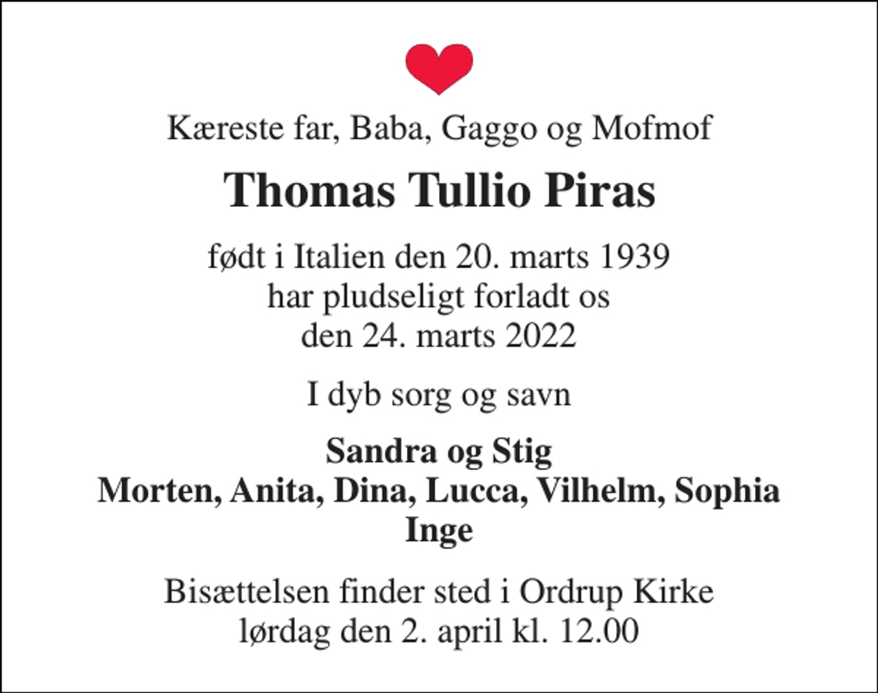 <p>Kæreste far, Baba, Gaggo og Mofmof<br />Thomas Tullio Piras<br />født i Italien den 20. marts 1939 har pludseligt forladt os den 24. marts 2022<br />I dyb sorg og savn<br />Sandra og Stig Morten, Anita, Dina, Lucca, Vilhelm, Sophia Inge<br />Bisættelsen​ finder sted i Ordrup Kirke​ lørdag den 2. april​ kl. 12.00</p>