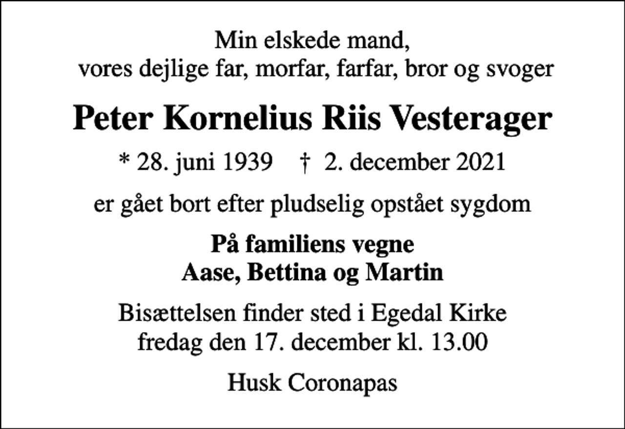 <p>Min elskede mand, vores dejlige far, morfar, farfar, bror og svoger<br />Peter Kornelius Riis Vesterager<br />* 28. juni 1939 ✝ 2. december 2021<br />er gået bort efter pludselig opstået sygdom<br />På familiens vegne Aase, Bettina og Martin<br />Bisættelsen finder sted i Egedal Kirke fredag den 17. december kl. 13.00<br />Husk Coronapas</p>
