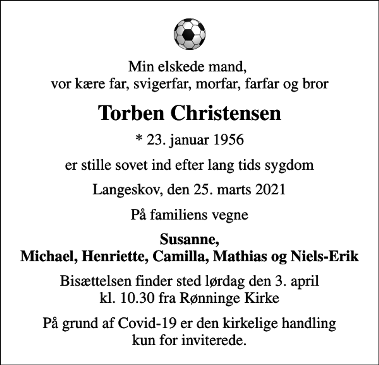 <p>Min elskede mand, vor kære far, svigerfar, morfar, farfar og bror<br />Torben Christensen<br />* 23. januar 1956<br />er stille sovet ind efter lang tids sygdom<br />Langeskov, den 25. marts 2021<br />På familiens vegne<br />Susanne, Michael, Henriette, Camilla, Mathias og Niels-Erik<br />Bisættelsen finder sted lørdag den 3. april kl. 10.30 fra Rønninge Kirke<br />På grund af Covid-19 er den kirkelige handling kun for inviterede.</p>