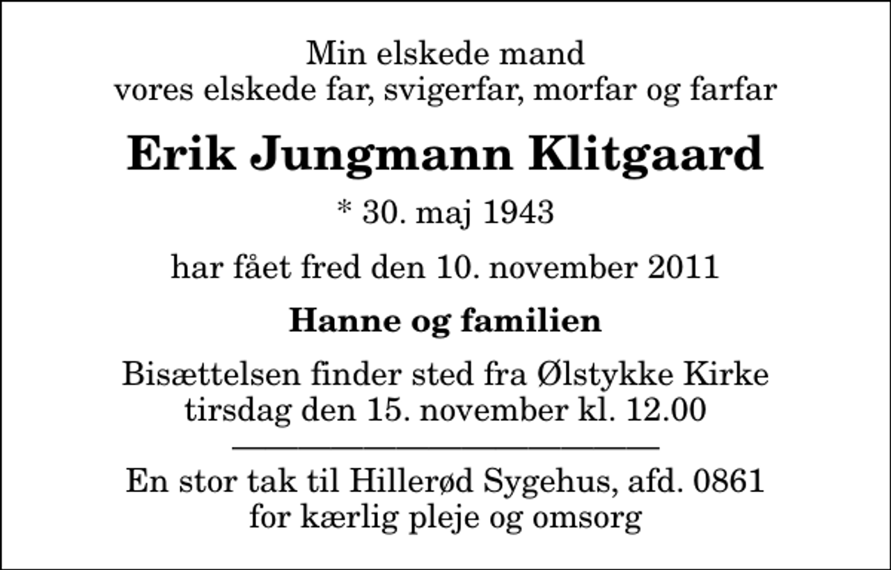 <p>Min elskede mand vores elskede far, svigerfar, morfar og farfar<br />Erik Jungmann Klitgaard<br />* 30. maj 1943<br />har fået fred den 10. november 2011<br />Hanne og familien<br />Bisættelsen finder sted fra Ølstykke Kirke tirsdag den 16. november kl. 12.00 En stor tak til Hillerød Sygehus, afd. 0861 for kærlig pleje og omsorg</p>