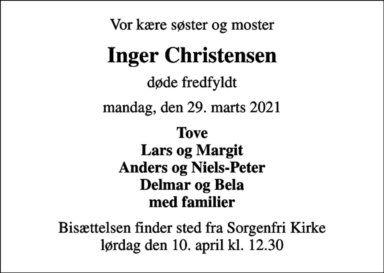 <p>Vor kære søster og moster<br />Inger Christensen<br />døde fredfyldt<br />mandag, den 29. marts 2021<br />Tove Lars og Margit Anders og Niels-Peter Delmar og Bela med familier<br />Bisættelsen finder sted fra Sorgenfri Kirke lørdag den 10. april kl. 12.30</p>