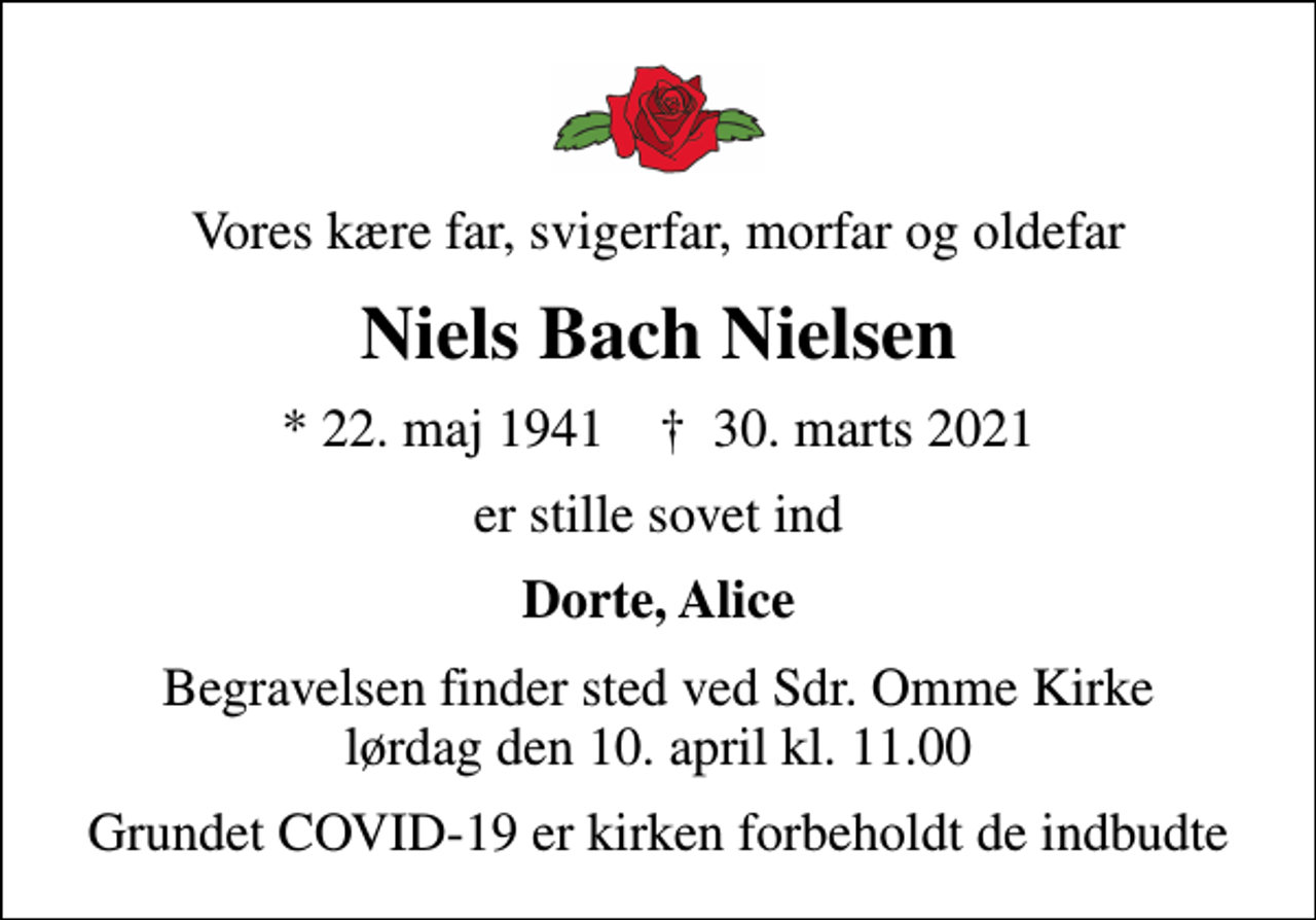 <p>Vores kære far, svigerfar, morfar og oldefar<br />Niels Bach Nielsen<br />* 22. maj 1941 ✝ 30. marts 2021<br />er stille sovet ind<br />Dorte, Alice<br />Begravelsen finder sted ved Sdr. Omme Kirke lørdag den 10. april kl. 11.00<br />Grundet COVID-19 er kirken forbeholdt de indbudte</p>