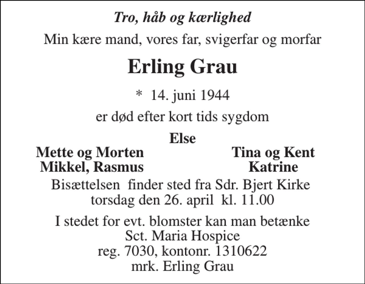 <p>Tro, håb og kærlighed<br />Min kære mand, vores far, svigerfar og morfar<br />Erling Grau<br />*​ 14. juni 1944<br />er død efter kort tids sygdom<br />Else<br />Mette og Morten<br />Tina og Kent<br />Mikkel, Rasmus<br />Katrine<br />Bisættelsen​ finder sted fra Sdr. Bjert Kirke​ torsdag den 26. april​ kl. 11.00<br />I stedet for evt. blomster kan man betænke Sct. Maria Hospice reg. 7030, kontonr. 1310622 mrk. Erling Grau</p>