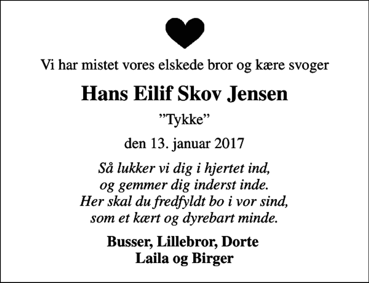 <p>Vi har mistet vores elskede bror og kære svoger<br />Hans Eilif Skov Jensen<br />Tykke<br />den 13. januar 2017<br />Så lukker vi dig i hjertet ind, og gemmer dig inderst inde. Her skal du fredfyldt bo i vor sind, som et kært og dyrebart minde.<br />Busser, Lillebror, Dorte Laila og Birger</p>