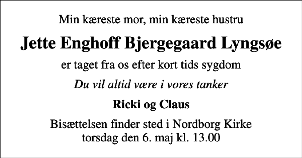 <p>Min kæreste mor, min kæreste hustru<br />Jette Enghoff Bjergegaard Lyngsøe<br />er taget fra os efter kort tids sygdom<br />Du vil altid være i vores tanker<br />Ricki og Claus<br />Bisættelsen finder sted i Nordborg Kirke torsdag den 6. maj kl. 13.00</p>