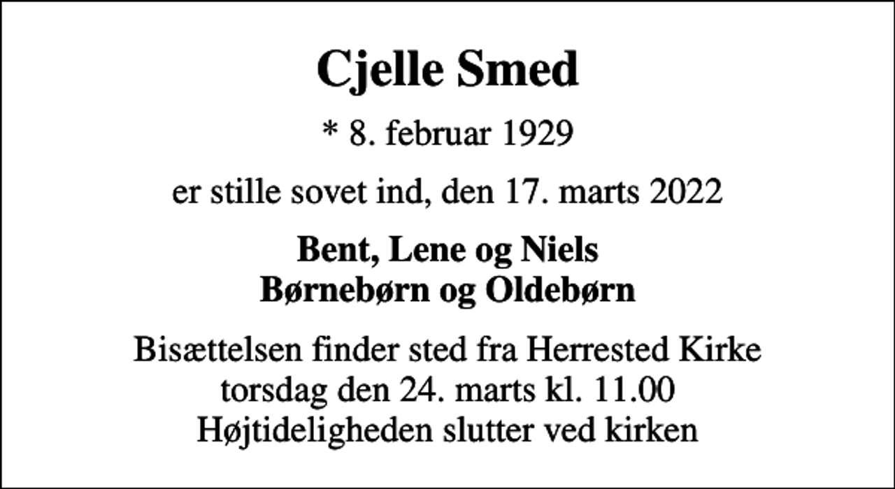 <p>Cjelle Smed<br />* 8. februar 1929<br />er stille sovet ind, den 17. marts 2022<br />Bent, Lene og Niels Børnebørn og Oldebørn<br />Bisættelsen finder sted fra Herrested Kirke torsdag den 24. marts kl. 11.00 Højtideligheden slutter ved kirken</p>