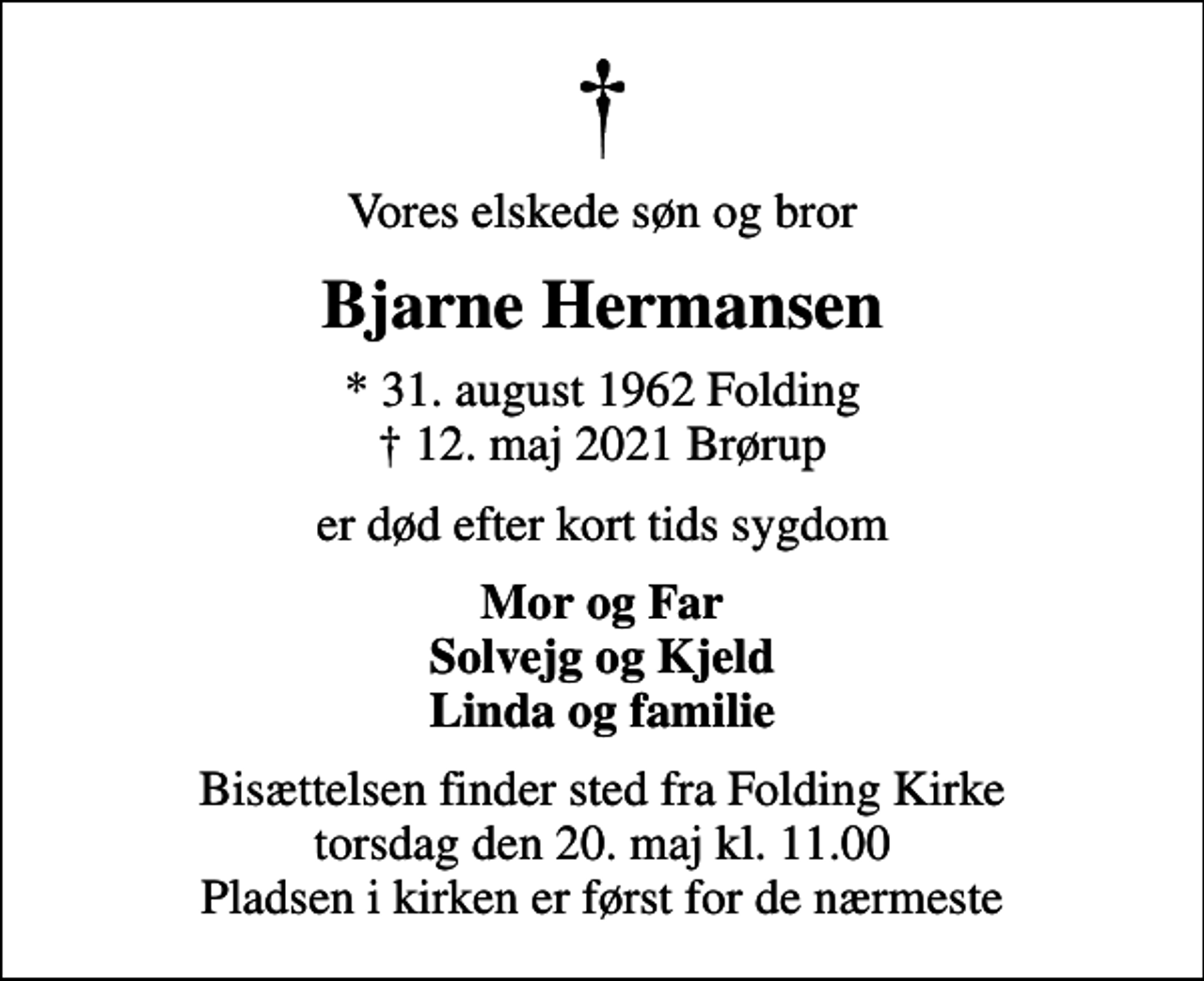 <p>Vores elskede søn og bror<br />Bjarne Hermansen<br />* 31. august 1962 Folding<br />✝ 12. maj 2021 Brørup<br />er død efter kort tids sygdom<br />Mor og Far Solvejg og Kjeld Linda og familie<br />Bisættelsen finder sted fra Folding Kirke torsdag den 20. maj kl. 11.00 Pladsen i kirken er først for de nærmeste</p>