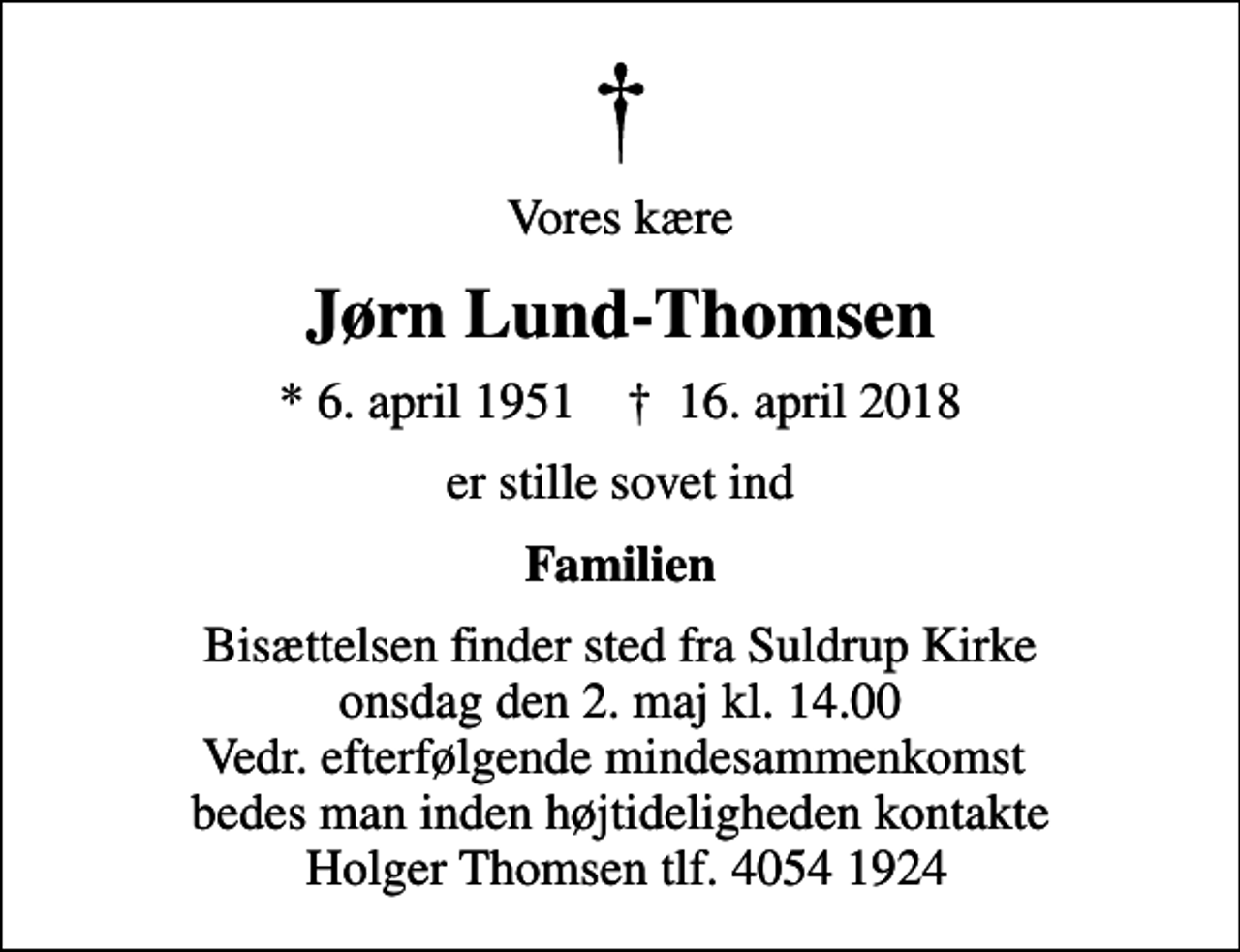<p>Vores kære<br />Jørn Lund-Thomsen<br />* 6. april 1951 ✝ 16. april 2018<br />er stille sovet ind<br />Familien<br />Bisættelsen finder sted fra Suldrup Kirke onsdag den 2. maj kl. 14.00 Vedr. efterfølgende mindesammenkomst bedes man inden højtideligheden kontakte Holger Thomsen tlf. 4054 1924</p>