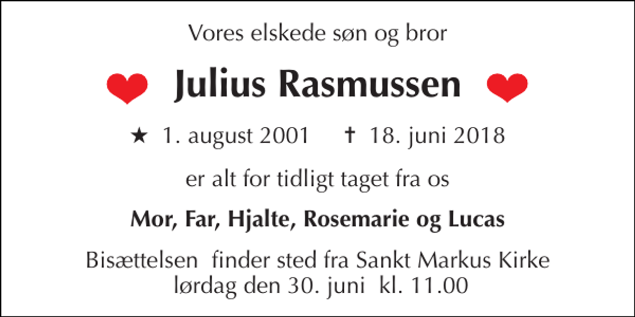 <p>Vores elskede søn og bror<br />Julius Rasmussen<br />★ 1. august 2001 ✝ 18. juni 2018<br />er alt for tidligt taget fra os<br />Mor, Far, Hjalte, Rosemarie og Lucas<br />Bisættelsen​ finder sted fra Sankt Markus Kirke lørdag den 30. juni​ kl. 11.00</p>