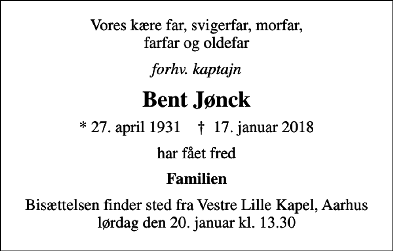 <p>Vores kære far, svigerfar, morfar, farfar og oldefar<br />forhv. kaptajn<br />Bent Jønck<br />* 27. april 1931 ✝ 17. januar 2018<br />har fået fred<br />Familien<br />Bisættelsen finder sted fra Vestre Lille Kapel, Aarhus lørdag den 20. januar kl. 13.30</p>