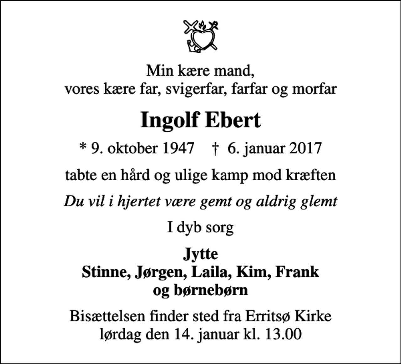 <p>Min kære mand, vores kære far, svigerfar, farfar og morfar<br />Ingolf Ebert<br />* 9. oktober 1947 ✝ 6. januar 2017<br />tabte en hård og ulige kamp mod kræften<br />Du vil i hjertet være gemt og aldrig glemt<br />I dyb sorg<br />Jytte Stinne, Jørgen, Laila, Kim, Frank og børnebørn<br />Bisættelsen finder sted fra Erritsø Kirke lørdag den 14. januar kl. 13.00</p>