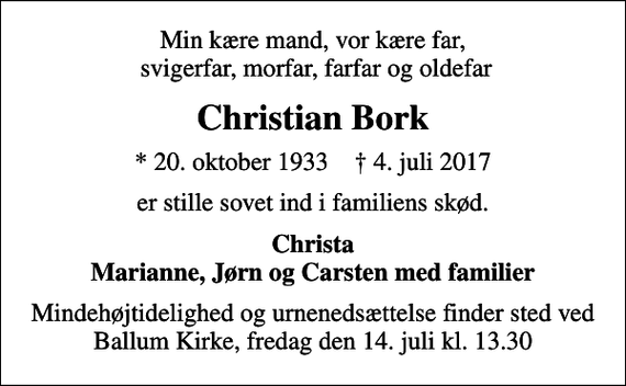 <p>Min kære mand, vor kære far, svigerfar, morfar, farfar og oldefar<br />Christian Bork<br />* 20. oktober 1933 ✝ 4. juli 2017<br />er stille sovet ind i familiens skød.<br />Christa Marianne, Jørn og Carsten med familier<br />Mindehøjtidelighed og urnenedsættelse finder sted ved Ballum Kirke, fredag den 14. juli kl. 13.30</p>