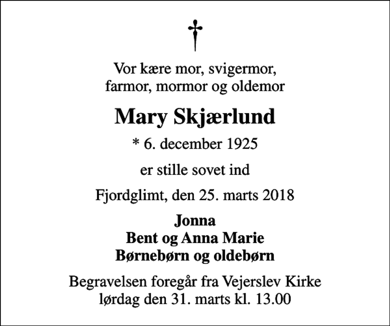 <p>Vor kære mor, svigermor, farmor, mormor og oldemor<br />Mary Skjærlund<br />* 6. december 1925<br />er stille sovet ind<br />Fjordglimt, den 25. marts 2018<br />Jonna Bent og Anna Marie Børnebørn og oldebørn<br />Begravelsen foregår fra Vejerslev Kirke lørdag den 31. marts kl. 13.00</p>