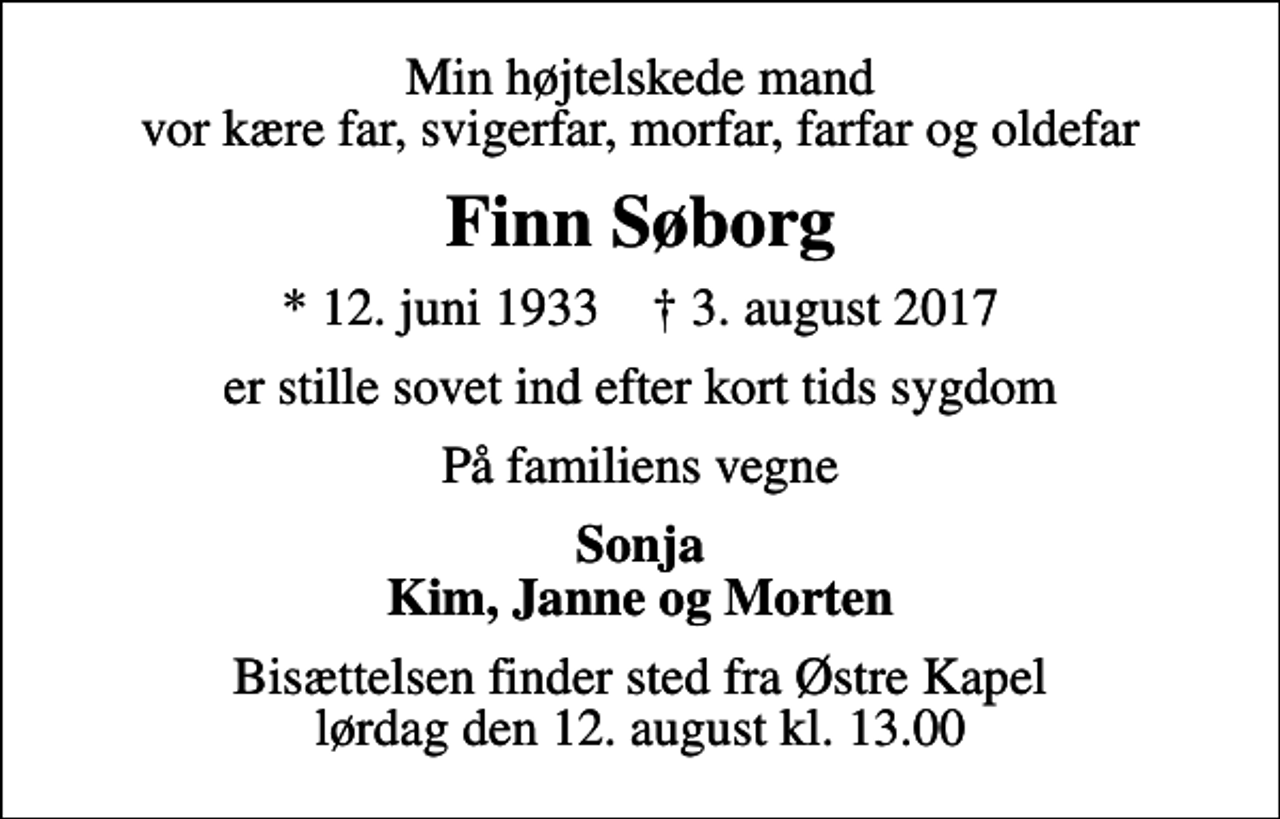 <p>Min højtelskede mand vor kære far, svigerfar, morfar, farfar og oldefar<br />Finn Søborg<br />* 12. juni 1933 ✝ 3. august 2017<br />er stille sovet ind efter kort tids sygdom<br />På familiens vegne<br />Sonja Kim, Janne og Morten<br />Bisættelsen finder sted fra Østre Kapel lørdag den 12. august kl. 13.00</p>