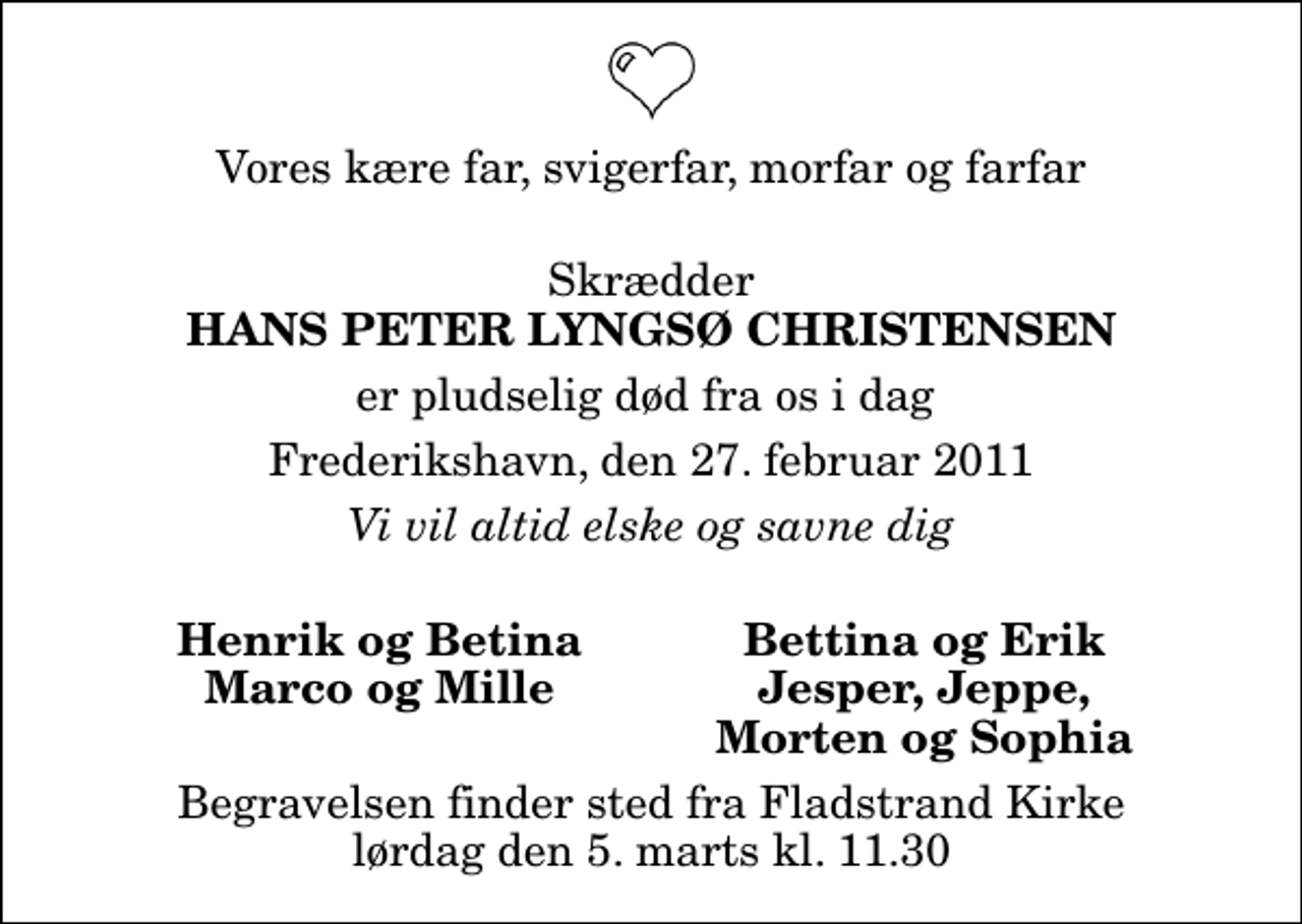 <p>Vores kære far, svigerfar, morfar og farfar<br />Skrædder<br />Hans Peter Lyngsø Christensen<br />er pludselig død fra os i dag<br />Frederikshavn, den 27. februar 2011<br />Vi vil altid elske og savne dig<br />Henrik og Betina<br />Bettina og Erik<br />Marco og Mille<br />Jesper, Jeppe,<br />Morten og Sophia<br />Begravelsen finder sted fra Fladstrand Kirke lørdag den 5. marts kl. 11.30</p>