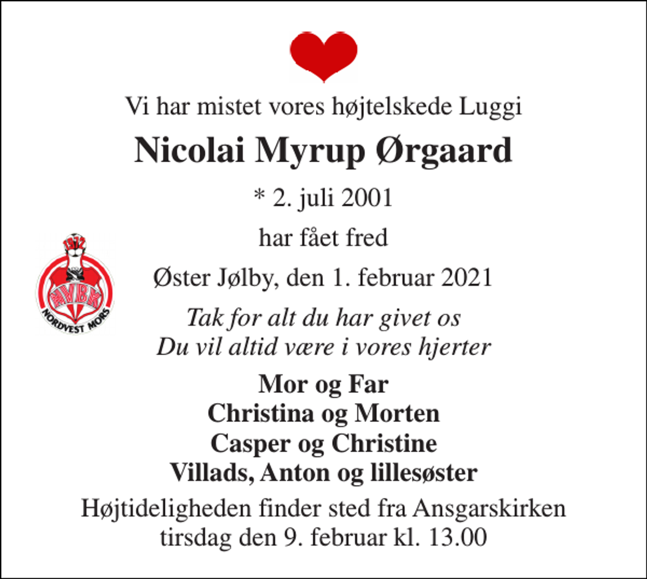 <p>Vi har mistet vores højtelskede Luggi<br />Nicolai Myrup Ørgaard<br />*​ 2. juli 2001<br />har fået fred<br />Øster Jølby, den 1. februar 2021<br />Tak for alt du har givet os Du vil altid være i vores hjerter<br />Mor og Far Christina og Morten Casper og Christine Villads, Anton og lillesøster<br />Højtideligheden finder sted fra Ansgarskirken tirsdag den 9. februar​ kl. 13.00</p>