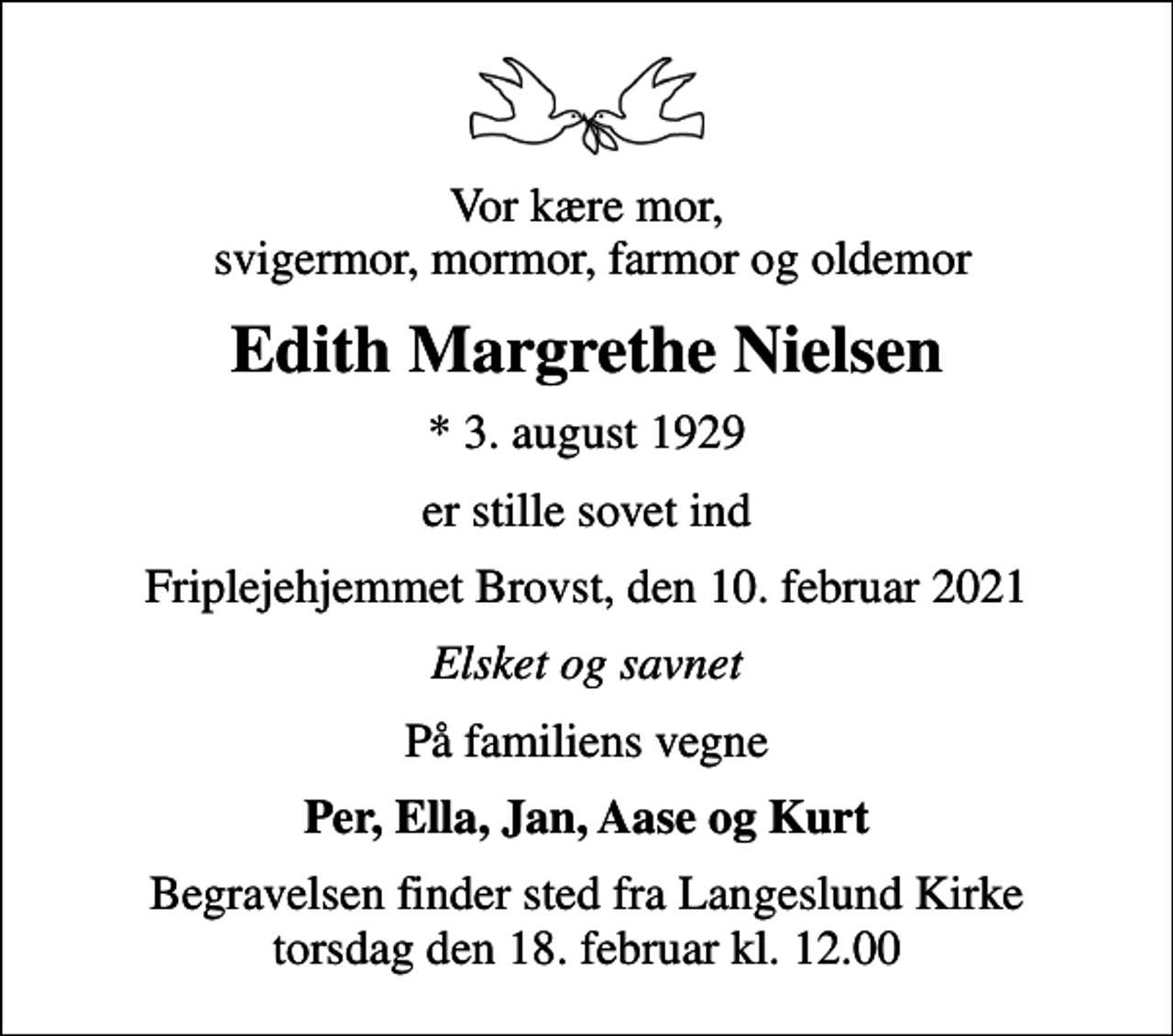 <p>Vor kære mor, svigermor, mormor, farmor og oldemor<br />Edith Margrethe Nielsen<br />* 3. august 1929<br />er stille sovet ind<br />Friplejehjemmet Brovst, den 10. februar 2021<br />Elsket og savnet<br />På familiens vegne<br />Per, Ella, Jan, Aase og Kurt<br />Begravelsen finder sted fra Langeslund Kirke torsdag den 18. februar kl. 12.00</p>