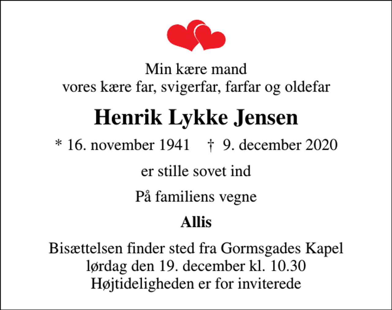 <p>Min kære mand vores kære far, svigerfar, farfar og oldefar<br />Henrik Lykke Jensen<br />* 16. november 1941 ✝ 9. december 2020<br />er stille sovet ind<br />På familiens vegne<br />Allis<br />Bisættelsen finder sted fra Gormsgades Kapel lørdag den 19. december kl. 10.30 Højtideligheden er for inviterede</p>