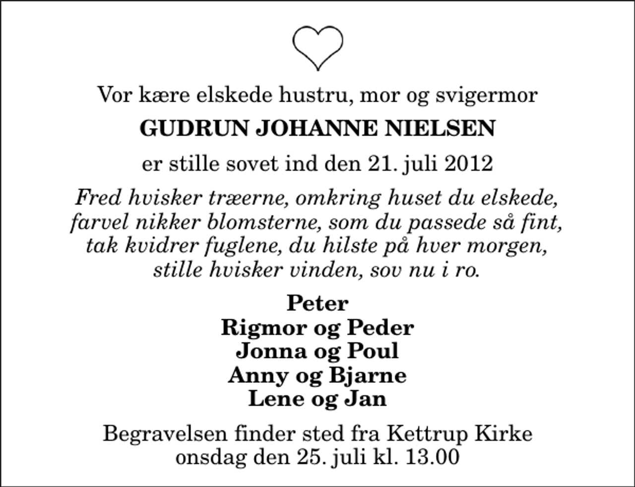 <p>Vor kære elskede hustru, mor og svigermor<br />Gudrun Johanne Nielsen<br />er stille sovet ind den 21. juli 2012<br />Fred hvisker træerne, omkring huset du elskede, farvel nikker blomsterne, som du passede så fint, tak kvidrer fuglene, du hilste på hver morgen, stille hvisker vinden, sov nu i ro.<br />Peter Rigmor og Peder Jonna og Poul Anny og Bjarne Lene og Jan<br />Begravelsen finder sted fra Kettrup Kirke onsdag den 25. juli kl. 13.00</p>