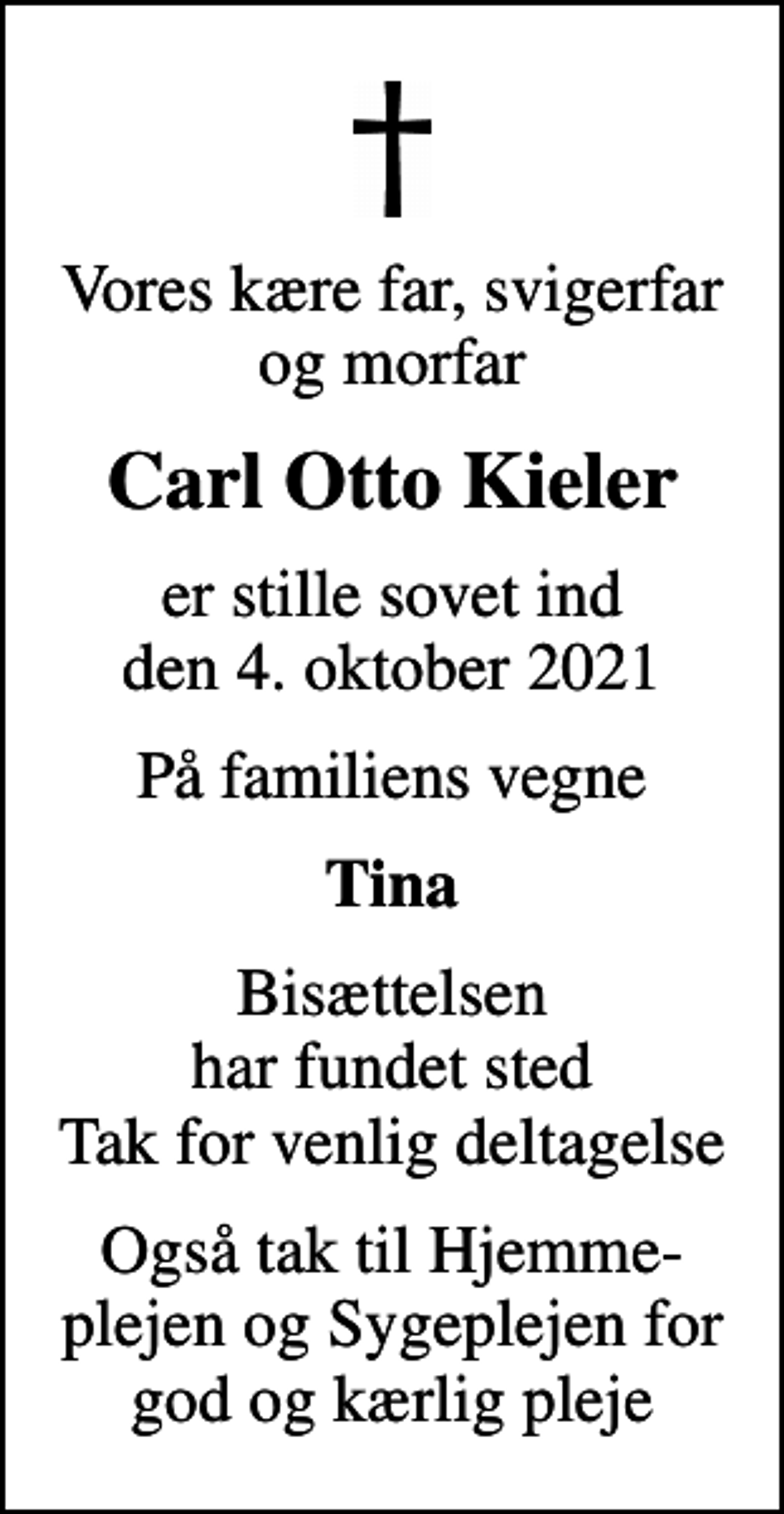<p>Vores kære far, svigerfar og morfar<br />Carl Otto Kieler<br />er stille sovet ind den 4. oktober 2021<br />På familiens vegne<br />Tina<br />Bisættelsen har fundet sted Tak for venlig deltagelse<br />Også tak til Hjemme-plejen og Sygeplejen for god og kærlig pleje</p>