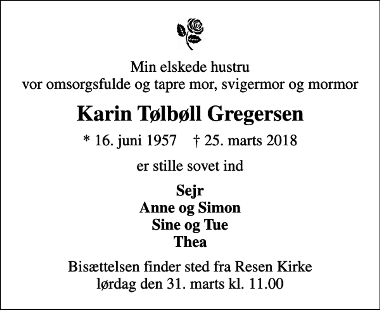 <p>Min elskede hustru vor omsorgsfulde og tapre mor, svigermor og mormor<br />Karin Tølbøll Gregersen<br />* 16. juni 1957 ✝ 25. marts 2018<br />er stille sovet ind<br />Sejr Anne og Simon Sine og Tue Thea<br />Bisættelsen finder sted fra Resen Kirke lørdag den 31. marts kl. 11.00</p>