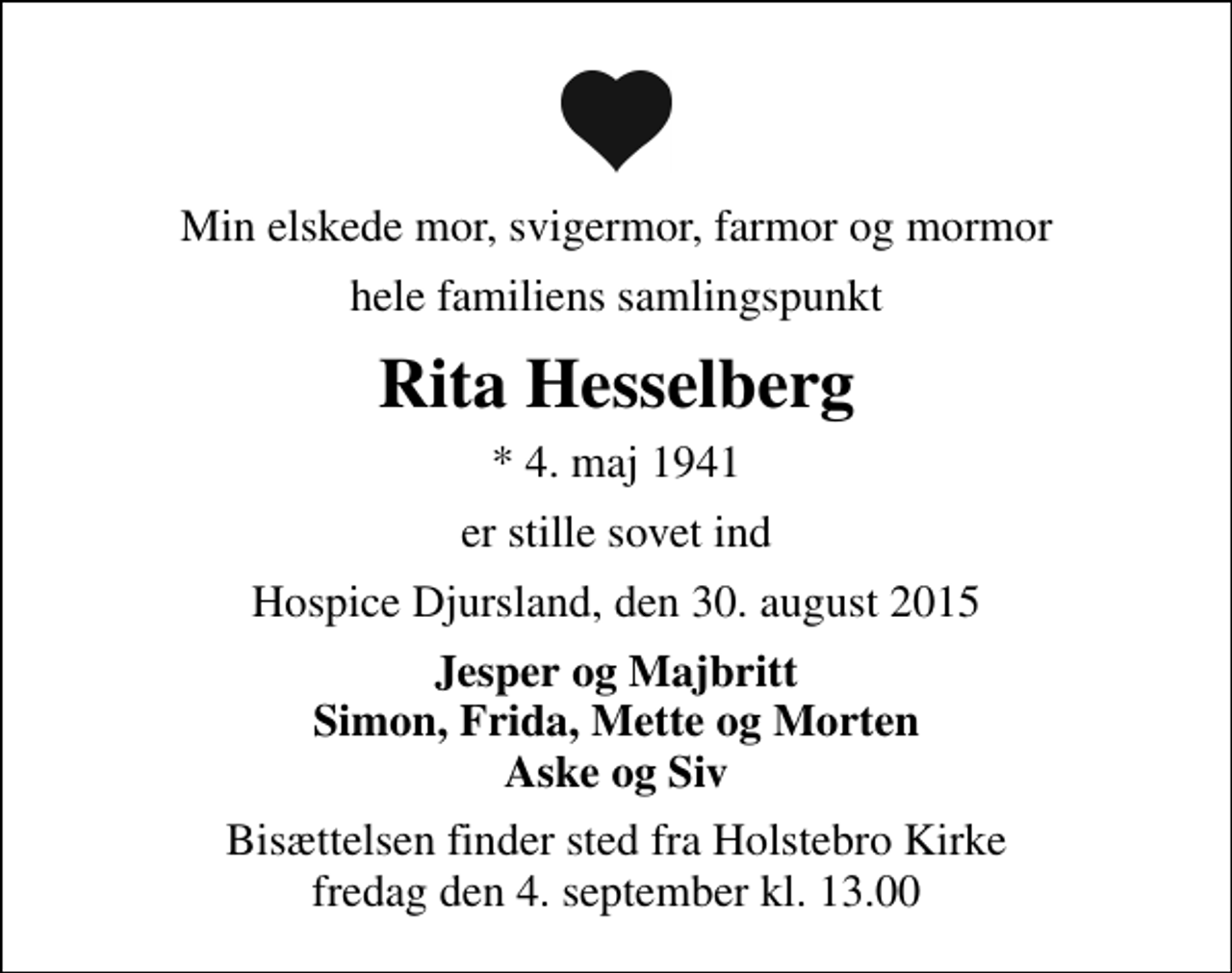 <p>Min elskede mor, svigermor, farmor og mormor<br />hele familiens samlingspunkt<br />Rita Hesselberg<br />* 4. maj 1941<br />er stille sovet ind<br />Hospice Djursland, den 30. august 2015<br />Jesper og Majbritt Simon, Frida, Mette og Morten Aske og Siv<br />Bisættelsen finder sted fra Holstebro Kirke fredag den 4. september kl. 13.00</p>