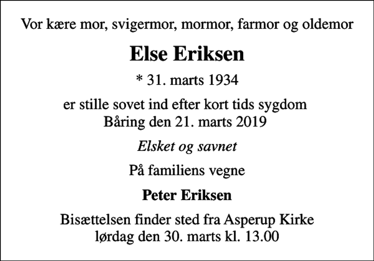 <p>Vor kære mor, svigermor, mormor, farmor og oldemor<br />Else Eriksen<br />* 31. marts 1934<br />er stille sovet ind efter kort tids sygdom Båring den 21. marts 2019<br />Elsket og savnet<br />På familiens vegne<br />Peter Eriksen<br />Bisættelsen finder sted fra Asperup Kirke lørdag den 30. marts kl. 13.00</p>
