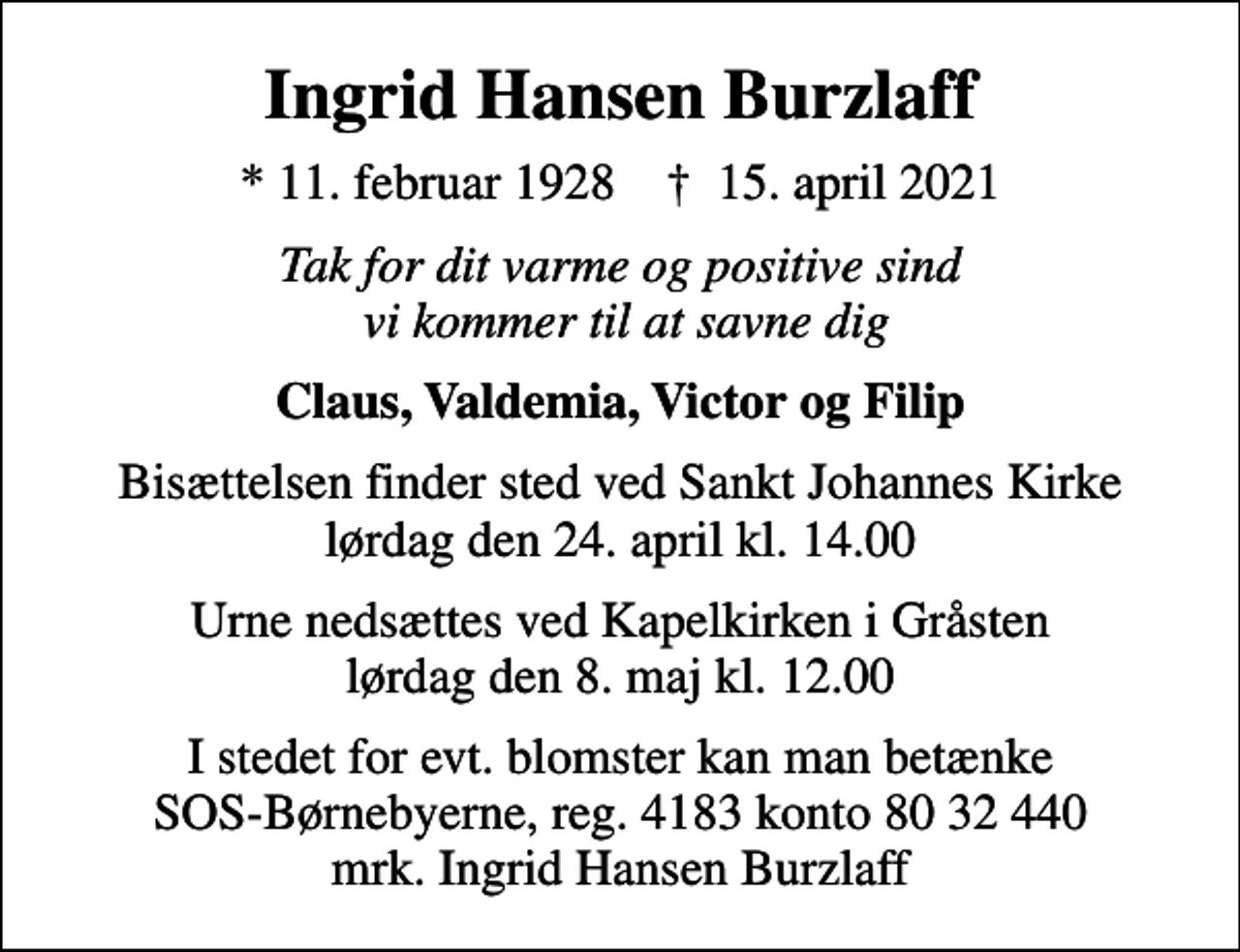 <p>Ingrid Hansen Burzlaff<br />* 11. februar 1928 ✝ 15. april 2021<br />Tak for dit varme og positive sind vi kommer til at savne dig<br />Claus, Valdemia, Victor og Filip<br />Bisættelsen finder sted ved Sankt Johannes Kirke lørdag den 24. april kl. 14.00<br />Urne nedsættes ved Kapelkirken i Gråsten lørdag den 8. maj kl. 12.00<br />I stedet for evt. blomster kan man betænke<br />SOS-Børnebyerne reg.4183konto8032440mrk. Ingrid<br />Hansen Burzlaff</p>