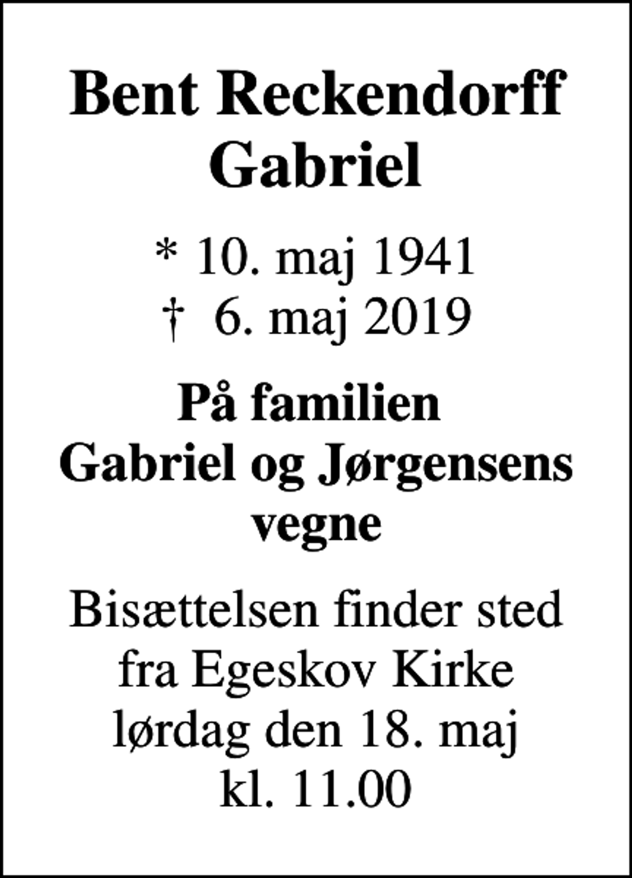 <p>Bent Reckendorff Gabriel<br />* 10. maj 1941<br />✝ 6. maj 2019<br />På familien Gabriel og Jørgensens vegne<br />Bisættelsen finder sted fra Egeskov Kirke lørdag den 18. maj kl. 11.00</p>
