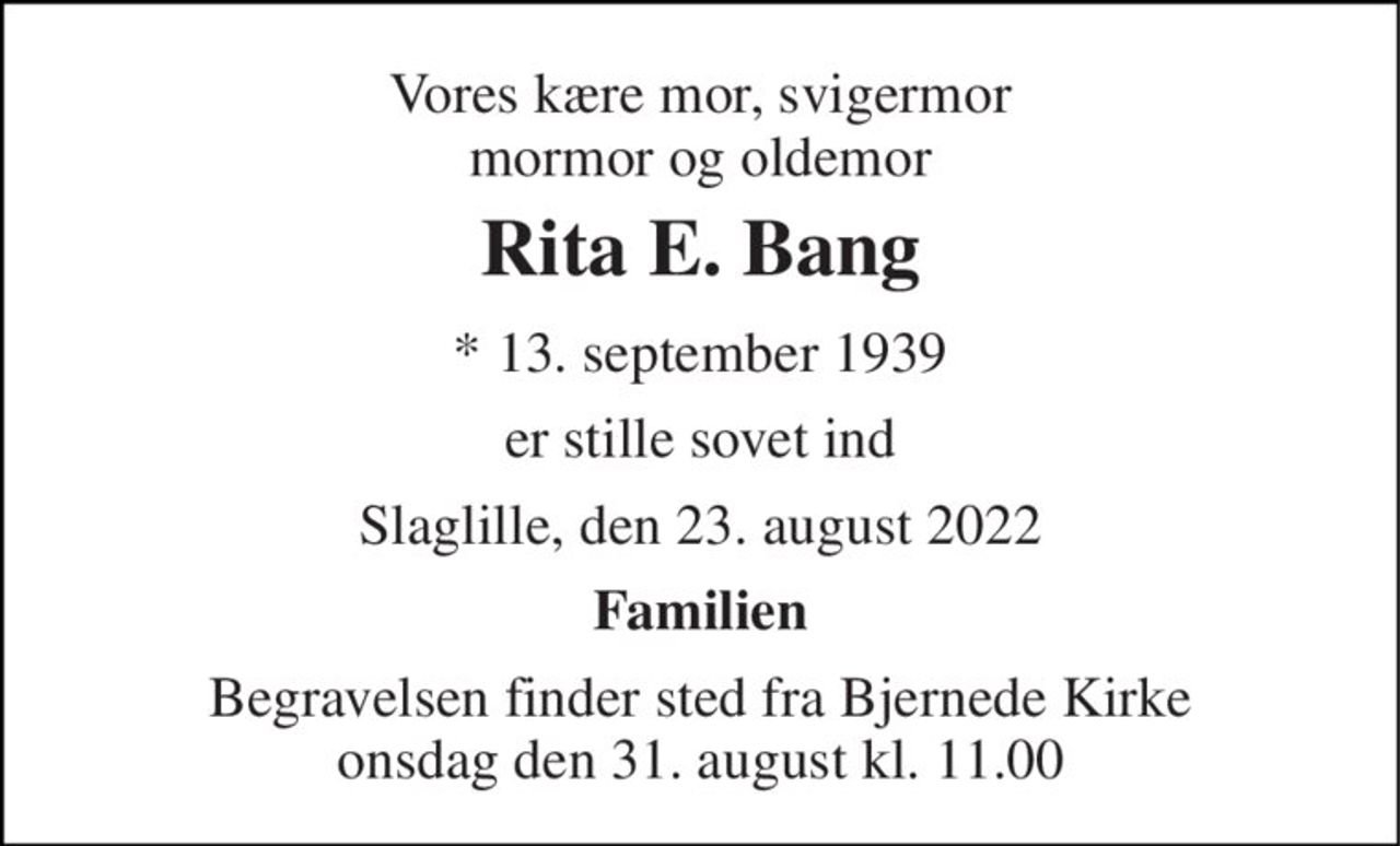 Vores kære mor, svigermor  mormor og oldemor  
Rita E. Bang 
* 13. september 1939 
er stille sovet ind 
Slaglille, den 23. august 2022 
Familien 
Begravelsen finder sted fra Bjernede Kirke onsdag den 31. august kl. 11.00
