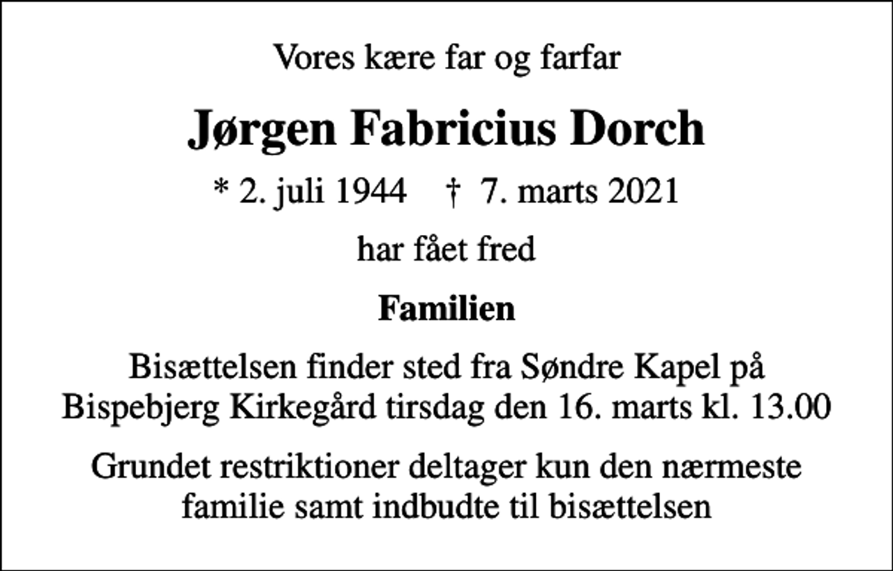 <p>Vores kære far og farfar<br />Jørgen Fabricius Dorch<br />* 2. juli 1944 ✝ 7. marts 2021<br />har fået fred<br />Familien<br />Bisættelsen finder sted fra Søndre Kapel på Bispebjerg Kirkegård tirsdag den 16. marts kl. 13.00<br />Grundet restriktioner deltager kun den nærmeste familie samt indbudte til bisættelsen</p>