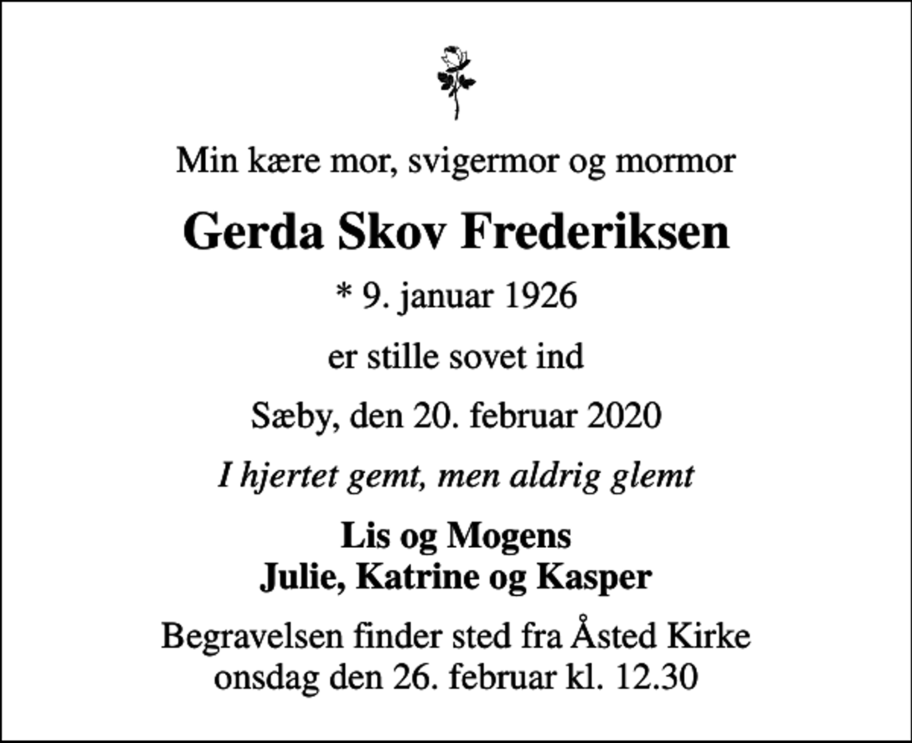 <p>Min kære mor, svigermor og mormor<br />Gerda Skov Frederiksen<br />* 9. januar 1926<br />er stille sovet ind<br />Sæby, den 20. februar 2020<br />I hjertet gemt, men aldrig glemt<br />Lis og Mogens Julie, Katrine og Kasper<br />Begravelsen finder sted fra Åsted Kirke onsdag den 26. februar kl. 12.30</p>
