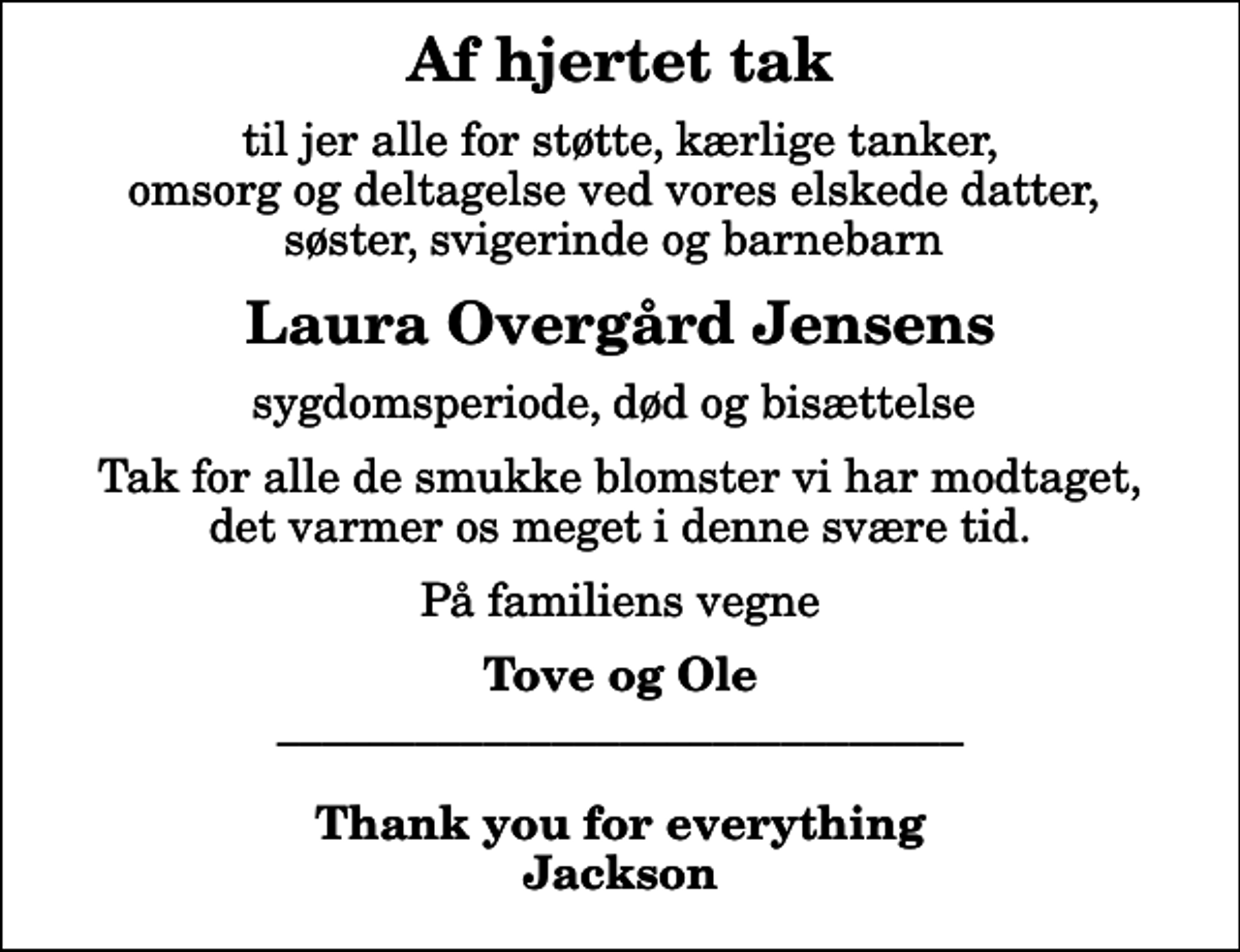 <p>Af hjertet tak<br />til jer alle for støtte, kærlige tanker, omsorg og deltagelse ved vores elskede datter, søster, svigerinde og barnebarn<br />Laura Overgård Jensens<br />sygdomsperiode, død og bisættelse<br />Tak for alle de smukke blomster vi har modtaget, det varmer os meget i denne svære tid.<br />På familiens vegne<br />Tove og Ole ______________________________ Thank you for everything Jackson</p>
