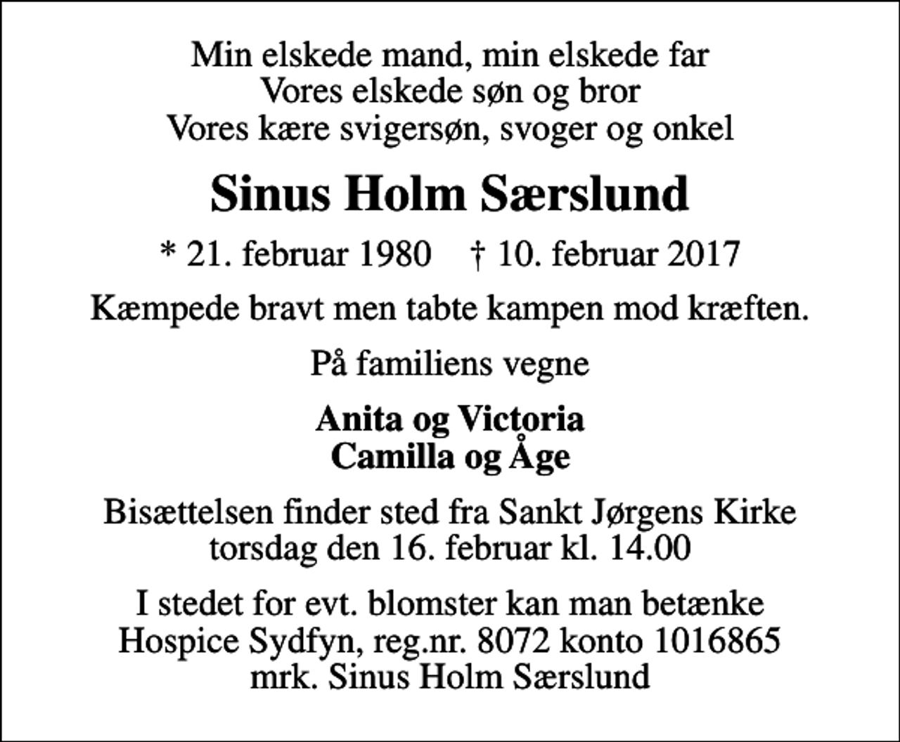<p>Min elskede mand, min elskede far Vores elskede søn og bror Vores kære svigersøn, svoger og onkel<br />Sinus Holm Særslund<br />* 21. februar 1980 ✝ 10. februar 2017<br />Kæmpede bravt men tabte kampen mod kræften.<br />På familiens vegne<br />Anita og Victoria Camilla og Åge<br />Bisættelsen finder sted fra Sankt Jørgens Kirke torsdag den 16. februar kl. 14.00<br />I stedet for evt. blomster kan man betænke Hospice Sydfyn, reg.nr. 8072 konto 1016865 mrk. Sinus Holm Særslund</p>