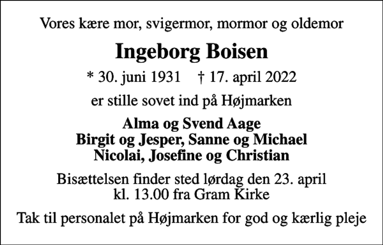 <p>Vores kære mor, svigermor, mormor og oldemor<br />Ingeborg Boisen<br />* 30. juni 1931 ✝ 17. april 2022<br />er stille sovet ind på Højmarken<br />Alma og Svend Aage Birgit og Jesper, Sanne og Michael Nicolai, Josefine og Christian<br />Bisættelsen finder sted lørdag den 23. april kl. 13.00 fra Gram Kirke<br />Tak til personalet på Højmarken for god og kærlig pleje</p>