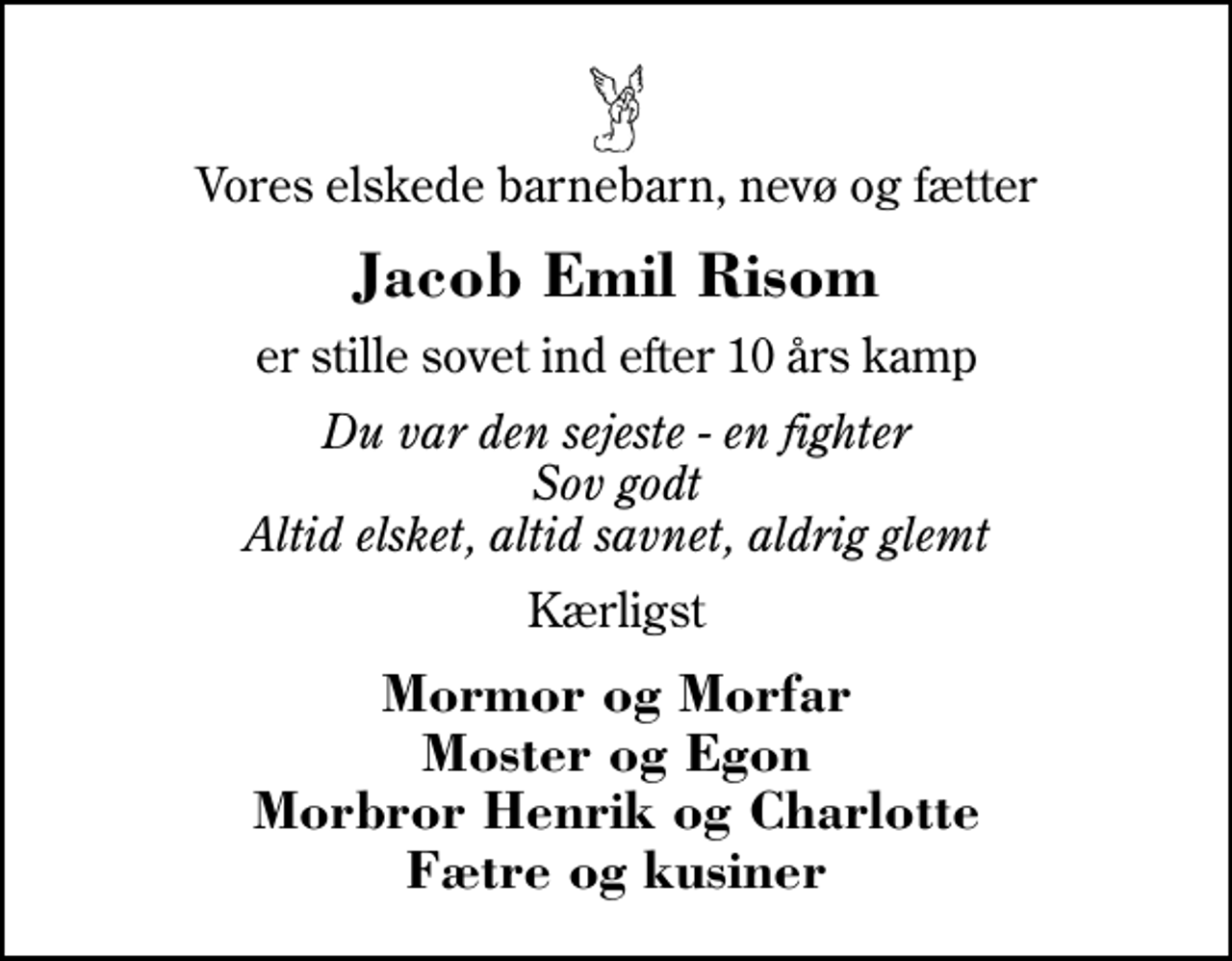 <p>Vores elskede barnebarn, nevø og fætter<br />Jacob Emil Risom<br />er stille sovet ind efter 10 års kamp<br />Du var den sejeste - en fighter Sov godt Altid elsket, altid savnet, aldrig glemt<br />Kærligst<br />Mormor og Morfar Moster og Egon Morbror Henrik og Charlotte Fætre og kusiner</p>