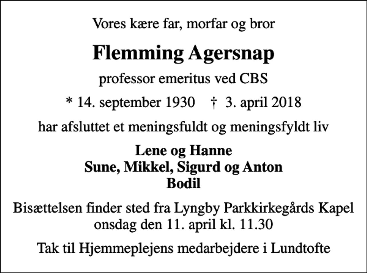 <p>Vores kære far, morfar og bror<br />Flemming Agersnap<br />professor emeritus ved CBS<br />* 14. september 1930 ✝ 3. april 2018<br />har afsluttet et meningsfuldt og meningsfyldt liv<br />Lene og Hanne Sune, Mikkel, Sigurd og Anton Bodil<br />Bisættelsen finder sted fra Lyngby Parkkirkegårds Kapel onsdag den 11. april kl. 11.30<br />Tak til Hjemmeplejens medarbejdere i Lundtofte</p>