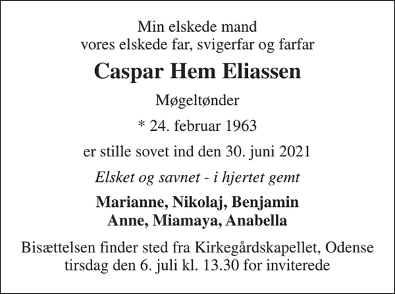 <p>Min elskede mand vores elskede far, svigerfar og farfar<br />Caspar Hem Eliassen<br />Møgeltønder<br />*​ 24. februar 1963<br />er stille sovet ind den 30. juni 2021<br />Elsket og savnet - i hjertet gemt<br />Marianne, Nikolaj, Benjamin Anne, Miamaya, Anabella<br />Bisættelsen​ finder sted fra Kirkegårdskapellet​, Odense tirsdag den 6. juli​ kl. 13.30 for inviterede</p>